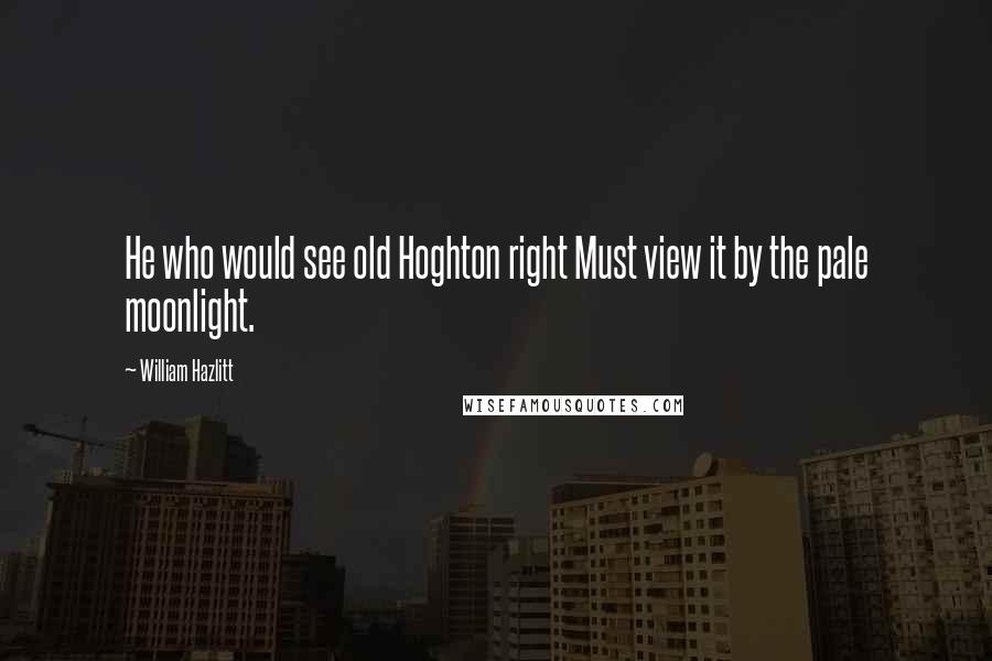 William Hazlitt Quotes: He who would see old Hoghton right Must view it by the pale moonlight.