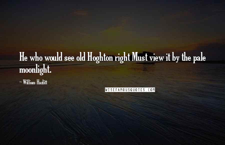 William Hazlitt Quotes: He who would see old Hoghton right Must view it by the pale moonlight.