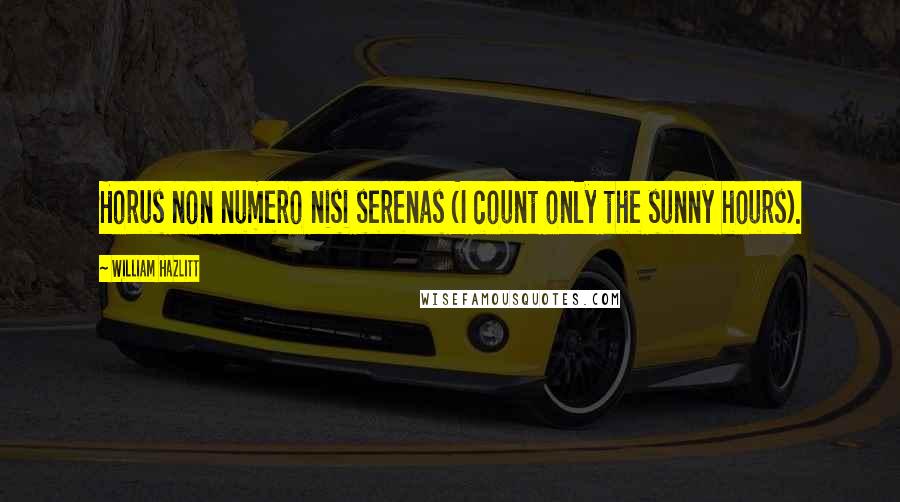 William Hazlitt Quotes: Horus non numero nisi serenas (I count only the sunny hours).