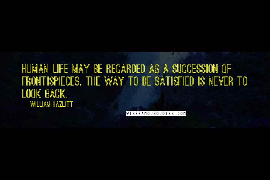 William Hazlitt Quotes: Human life may be regarded as a succession of frontispieces. The way to be satisfied is never to look back.