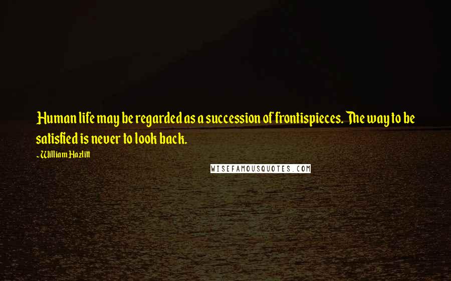 William Hazlitt Quotes: Human life may be regarded as a succession of frontispieces. The way to be satisfied is never to look back.