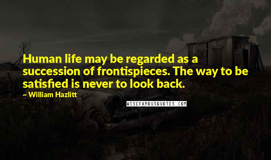 William Hazlitt Quotes: Human life may be regarded as a succession of frontispieces. The way to be satisfied is never to look back.