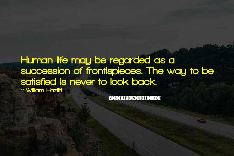 William Hazlitt Quotes: Human life may be regarded as a succession of frontispieces. The way to be satisfied is never to look back.