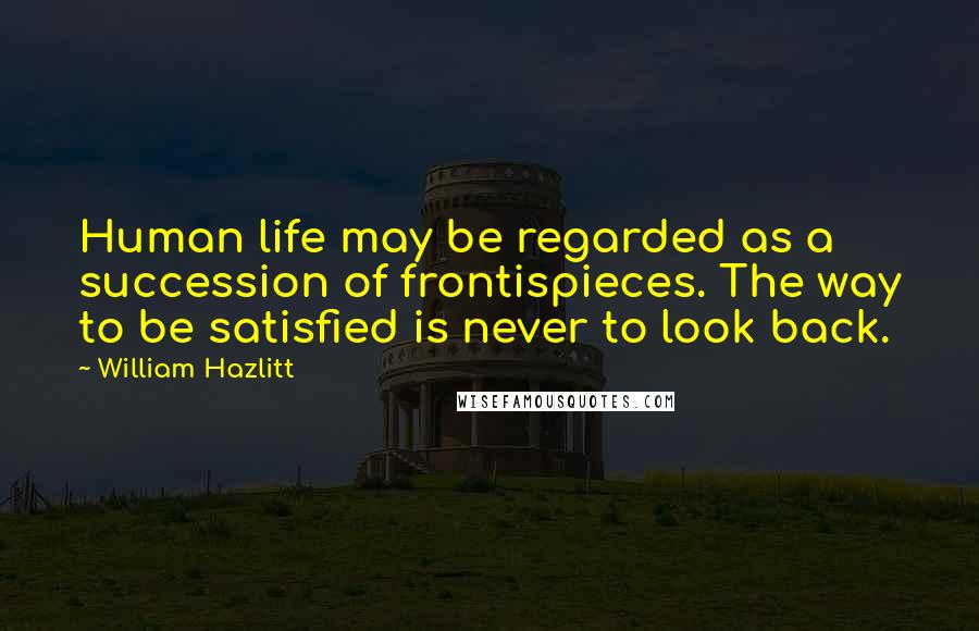 William Hazlitt Quotes: Human life may be regarded as a succession of frontispieces. The way to be satisfied is never to look back.