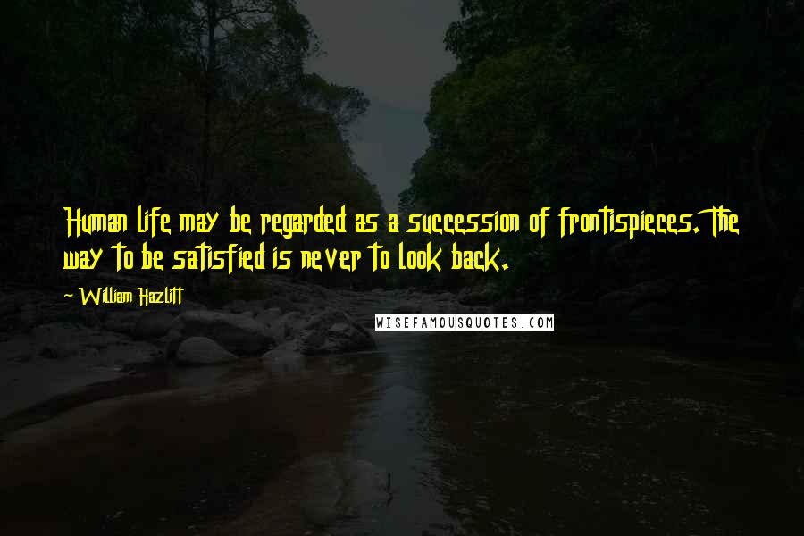 William Hazlitt Quotes: Human life may be regarded as a succession of frontispieces. The way to be satisfied is never to look back.