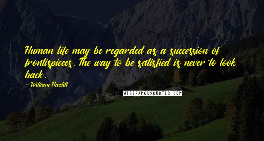 William Hazlitt Quotes: Human life may be regarded as a succession of frontispieces. The way to be satisfied is never to look back.