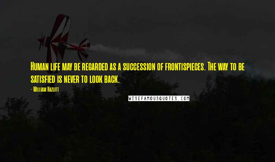William Hazlitt Quotes: Human life may be regarded as a succession of frontispieces. The way to be satisfied is never to look back.