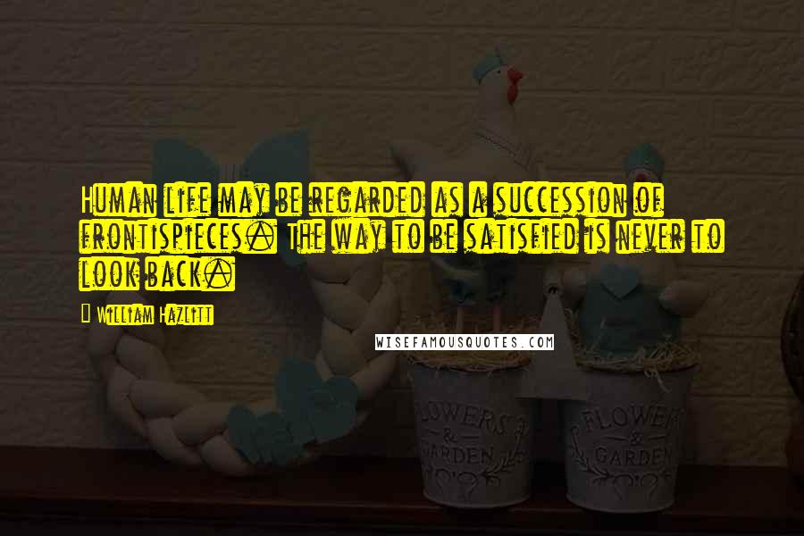 William Hazlitt Quotes: Human life may be regarded as a succession of frontispieces. The way to be satisfied is never to look back.