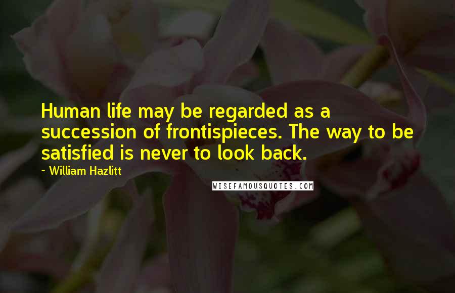 William Hazlitt Quotes: Human life may be regarded as a succession of frontispieces. The way to be satisfied is never to look back.