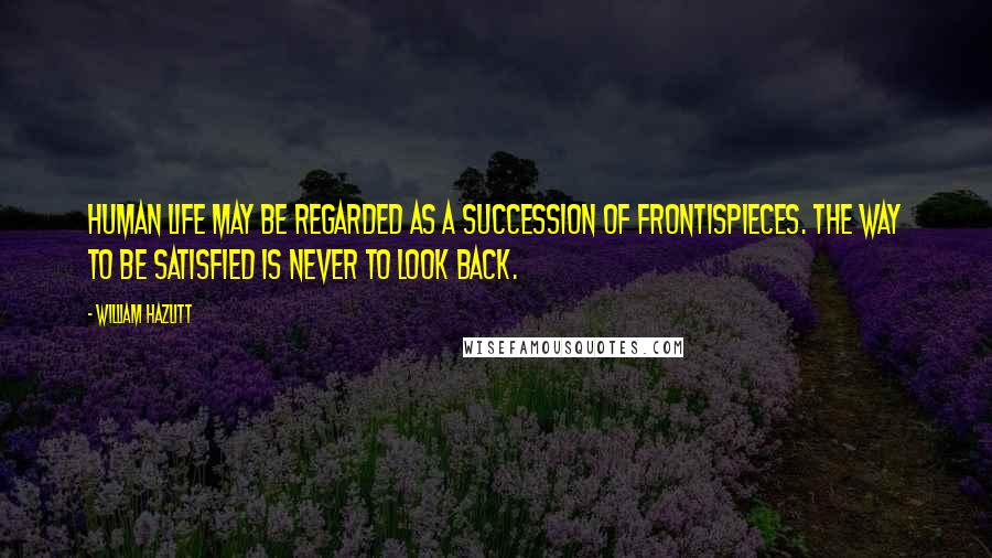 William Hazlitt Quotes: Human life may be regarded as a succession of frontispieces. The way to be satisfied is never to look back.