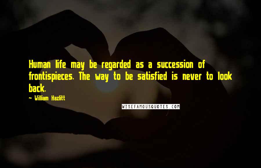 William Hazlitt Quotes: Human life may be regarded as a succession of frontispieces. The way to be satisfied is never to look back.