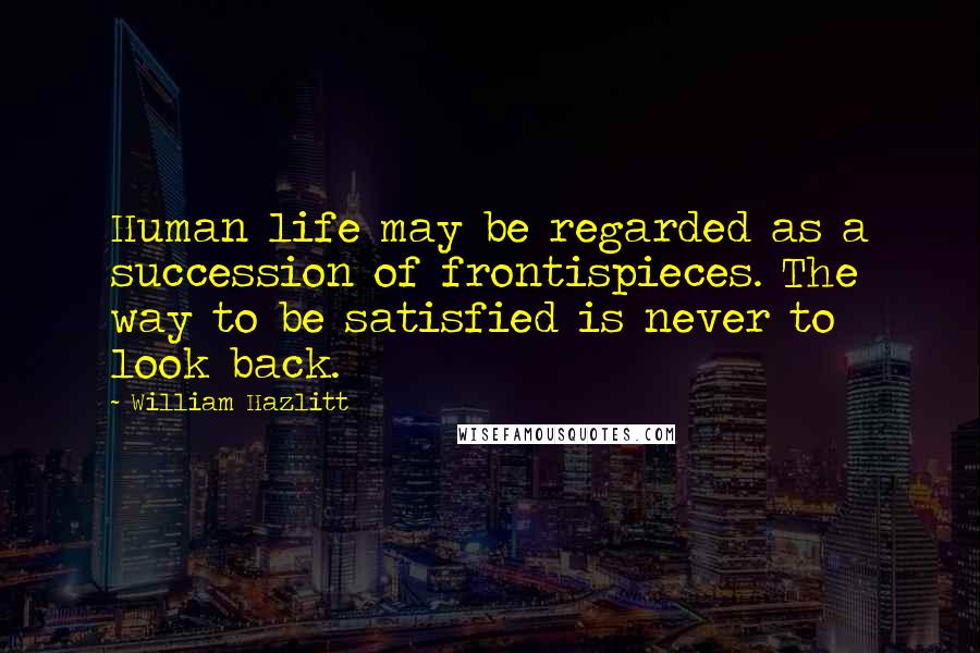 William Hazlitt Quotes: Human life may be regarded as a succession of frontispieces. The way to be satisfied is never to look back.