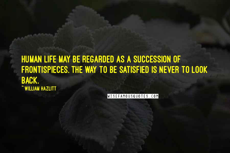 William Hazlitt Quotes: Human life may be regarded as a succession of frontispieces. The way to be satisfied is never to look back.