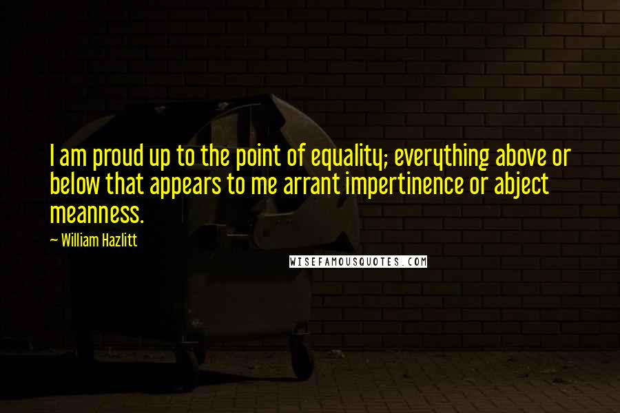 William Hazlitt Quotes: I am proud up to the point of equality; everything above or below that appears to me arrant impertinence or abject meanness.