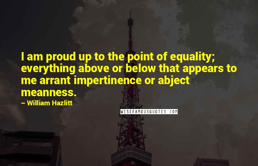 William Hazlitt Quotes: I am proud up to the point of equality; everything above or below that appears to me arrant impertinence or abject meanness.