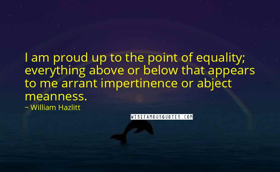 William Hazlitt Quotes: I am proud up to the point of equality; everything above or below that appears to me arrant impertinence or abject meanness.