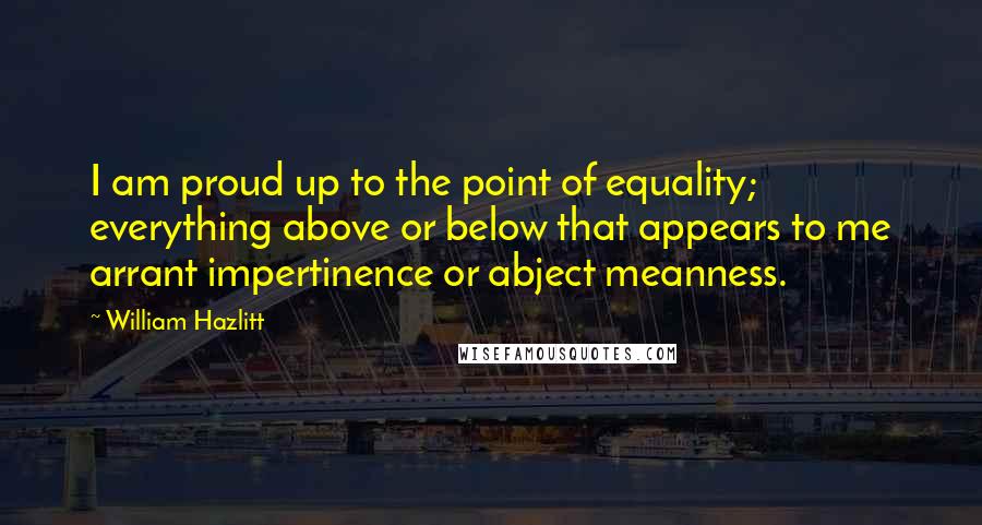 William Hazlitt Quotes: I am proud up to the point of equality; everything above or below that appears to me arrant impertinence or abject meanness.