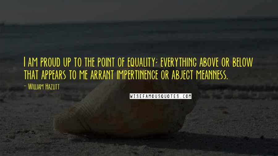 William Hazlitt Quotes: I am proud up to the point of equality; everything above or below that appears to me arrant impertinence or abject meanness.