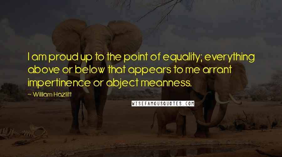 William Hazlitt Quotes: I am proud up to the point of equality; everything above or below that appears to me arrant impertinence or abject meanness.