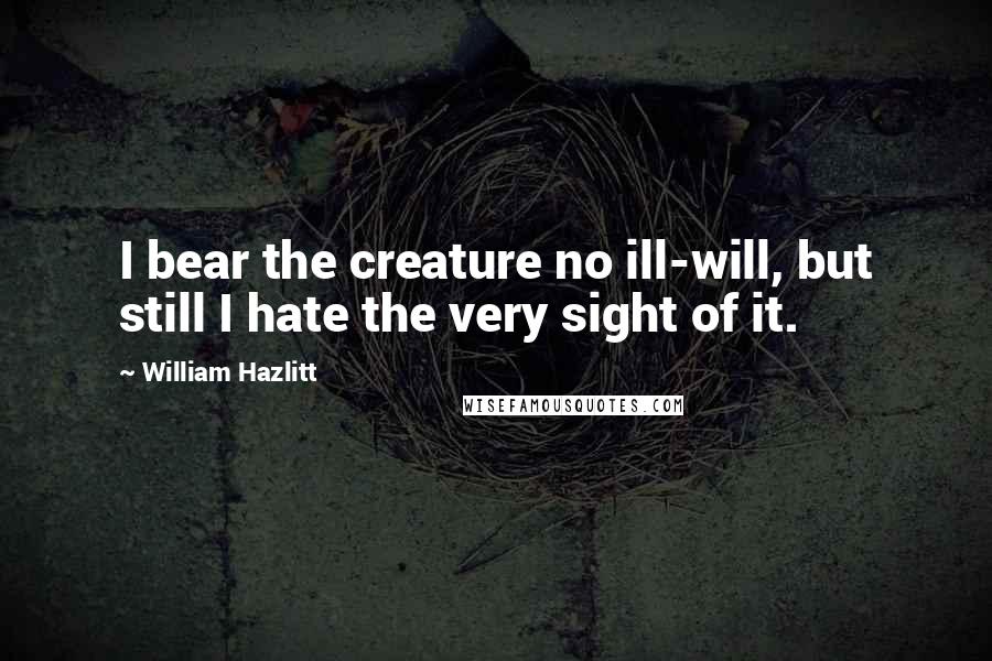 William Hazlitt Quotes: I bear the creature no ill-will, but still I hate the very sight of it.