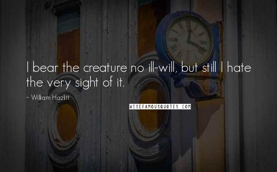 William Hazlitt Quotes: I bear the creature no ill-will, but still I hate the very sight of it.