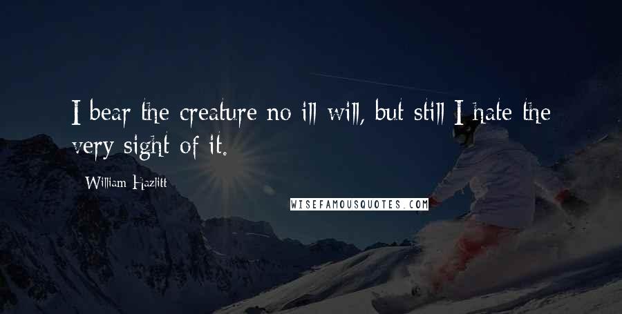 William Hazlitt Quotes: I bear the creature no ill-will, but still I hate the very sight of it.