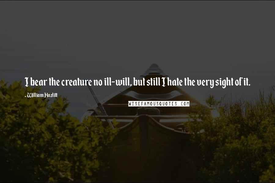 William Hazlitt Quotes: I bear the creature no ill-will, but still I hate the very sight of it.