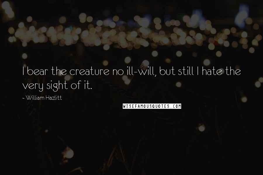 William Hazlitt Quotes: I bear the creature no ill-will, but still I hate the very sight of it.