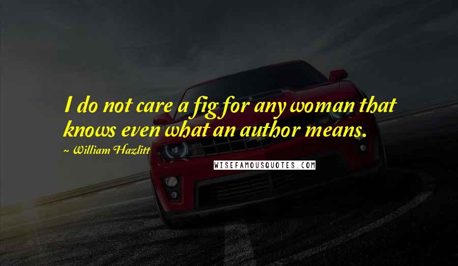 William Hazlitt Quotes: I do not care a fig for any woman that knows even what an author means.