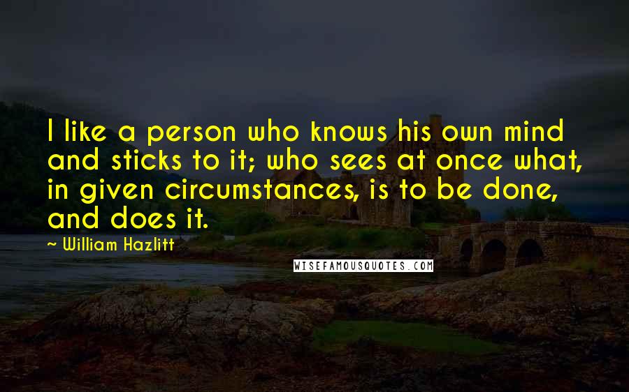 William Hazlitt Quotes: I like a person who knows his own mind and sticks to it; who sees at once what, in given circumstances, is to be done, and does it.