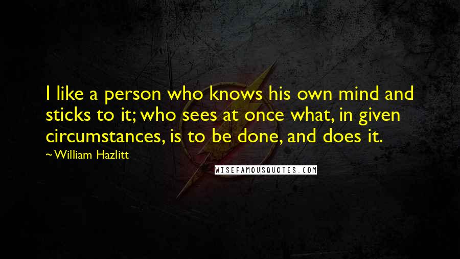 William Hazlitt Quotes: I like a person who knows his own mind and sticks to it; who sees at once what, in given circumstances, is to be done, and does it.