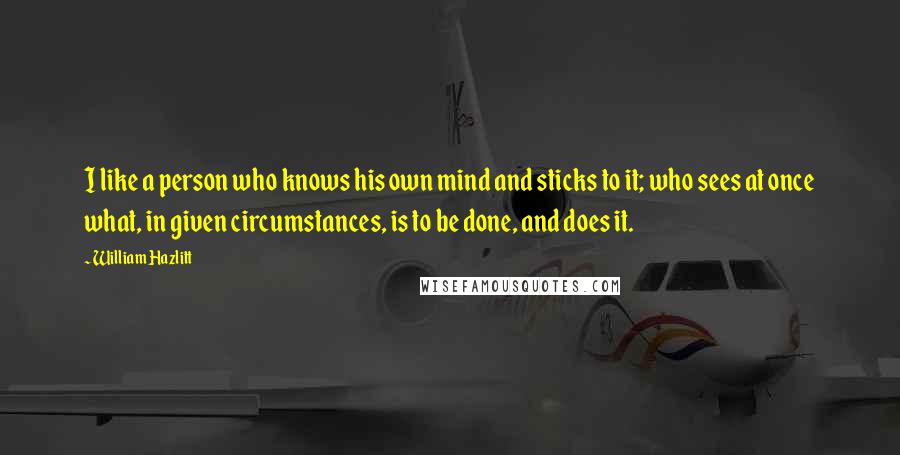 William Hazlitt Quotes: I like a person who knows his own mind and sticks to it; who sees at once what, in given circumstances, is to be done, and does it.