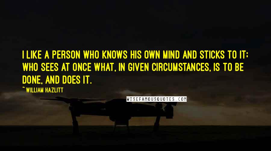 William Hazlitt Quotes: I like a person who knows his own mind and sticks to it; who sees at once what, in given circumstances, is to be done, and does it.