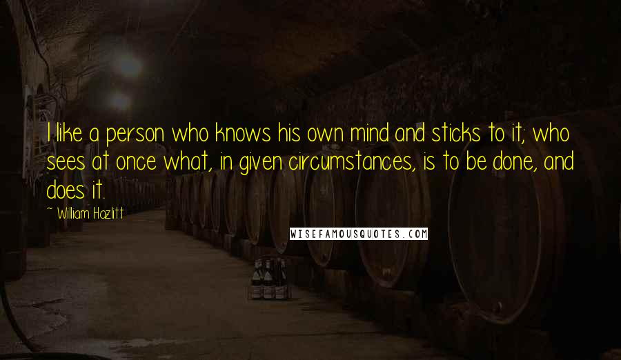 William Hazlitt Quotes: I like a person who knows his own mind and sticks to it; who sees at once what, in given circumstances, is to be done, and does it.