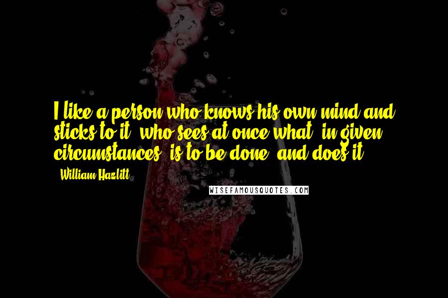 William Hazlitt Quotes: I like a person who knows his own mind and sticks to it; who sees at once what, in given circumstances, is to be done, and does it.