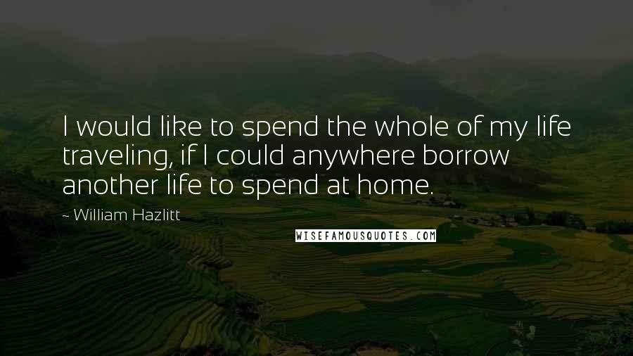 William Hazlitt Quotes: I would like to spend the whole of my life traveling, if I could anywhere borrow another life to spend at home.