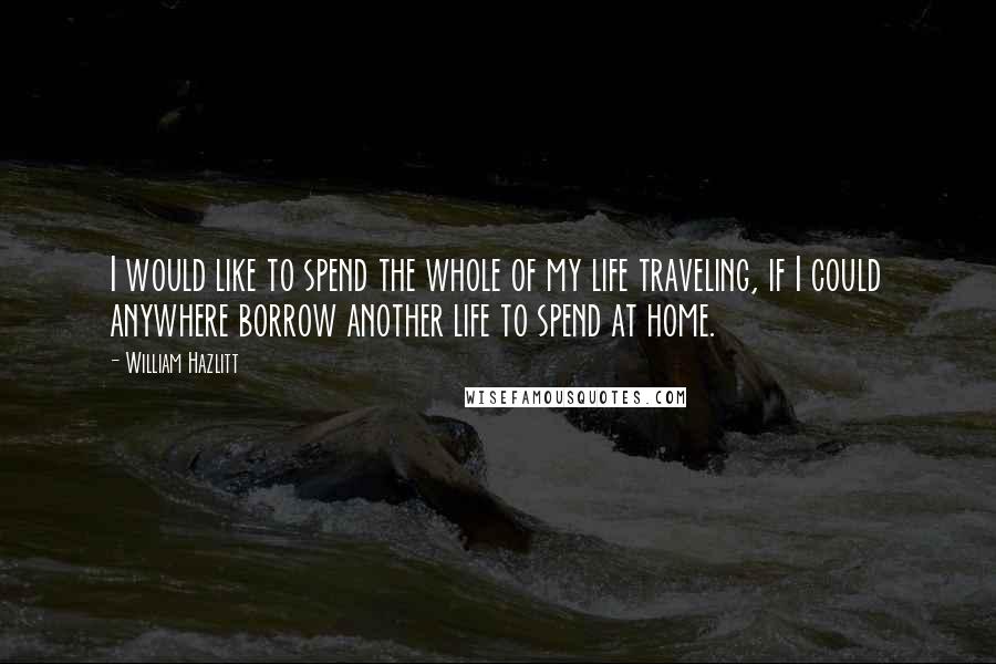 William Hazlitt Quotes: I would like to spend the whole of my life traveling, if I could anywhere borrow another life to spend at home.