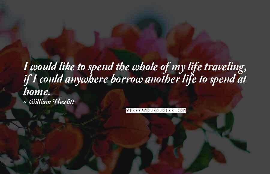 William Hazlitt Quotes: I would like to spend the whole of my life traveling, if I could anywhere borrow another life to spend at home.