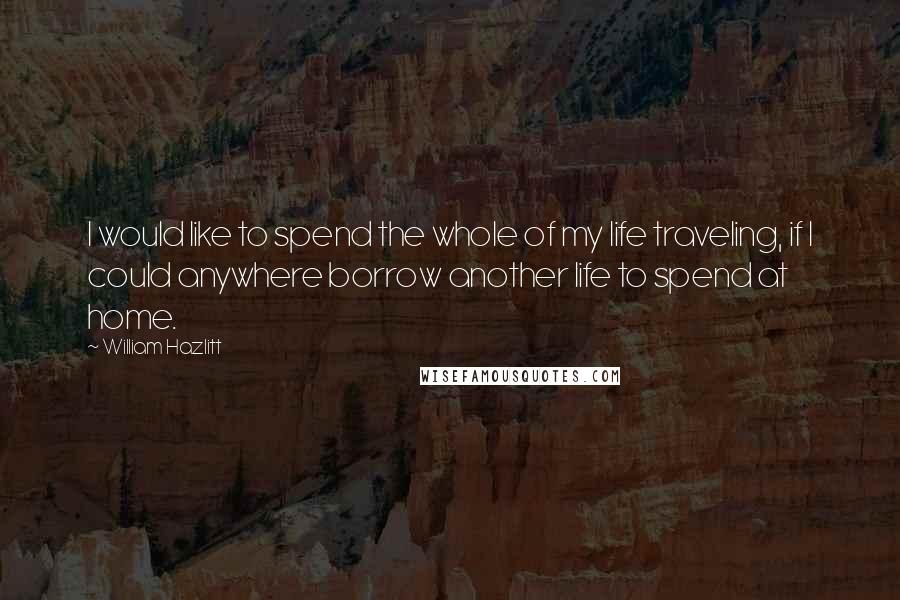 William Hazlitt Quotes: I would like to spend the whole of my life traveling, if I could anywhere borrow another life to spend at home.
