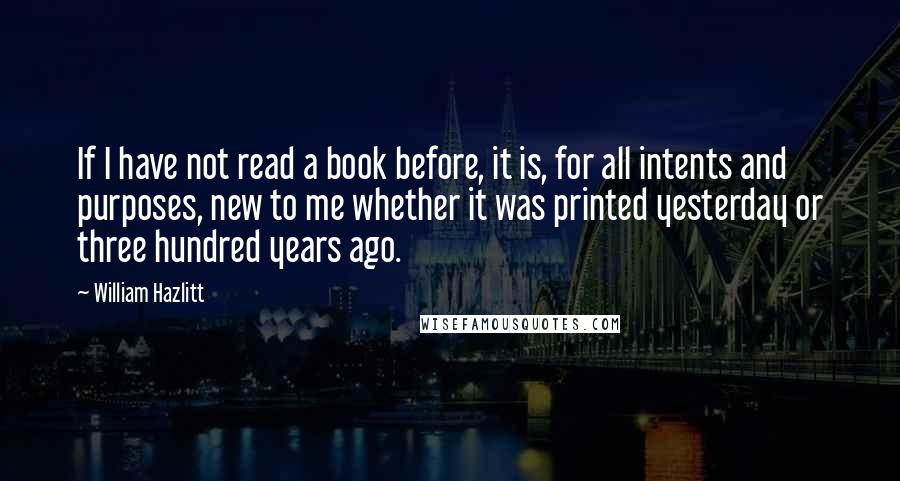 William Hazlitt Quotes: If I have not read a book before, it is, for all intents and purposes, new to me whether it was printed yesterday or three hundred years ago.
