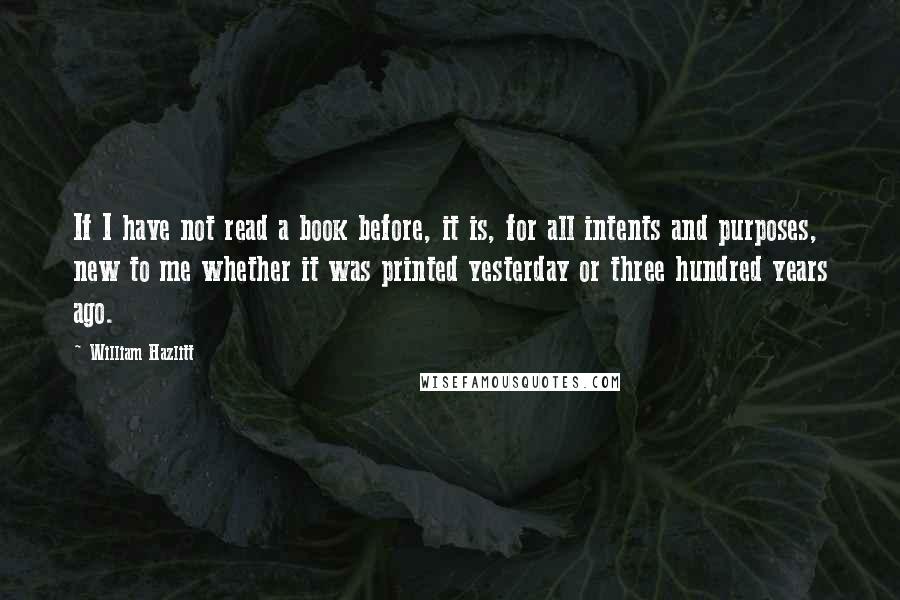 William Hazlitt Quotes: If I have not read a book before, it is, for all intents and purposes, new to me whether it was printed yesterday or three hundred years ago.