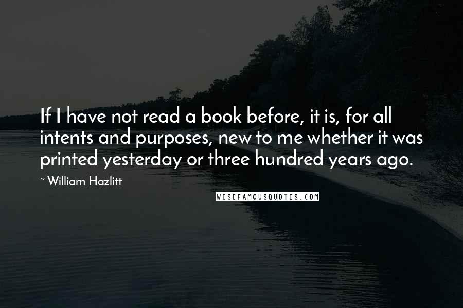 William Hazlitt Quotes: If I have not read a book before, it is, for all intents and purposes, new to me whether it was printed yesterday or three hundred years ago.