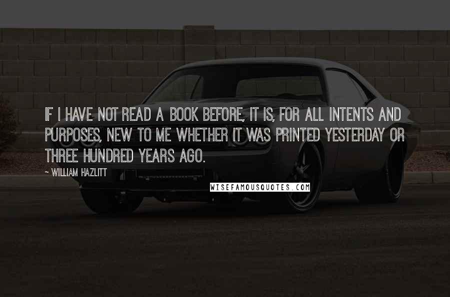 William Hazlitt Quotes: If I have not read a book before, it is, for all intents and purposes, new to me whether it was printed yesterday or three hundred years ago.