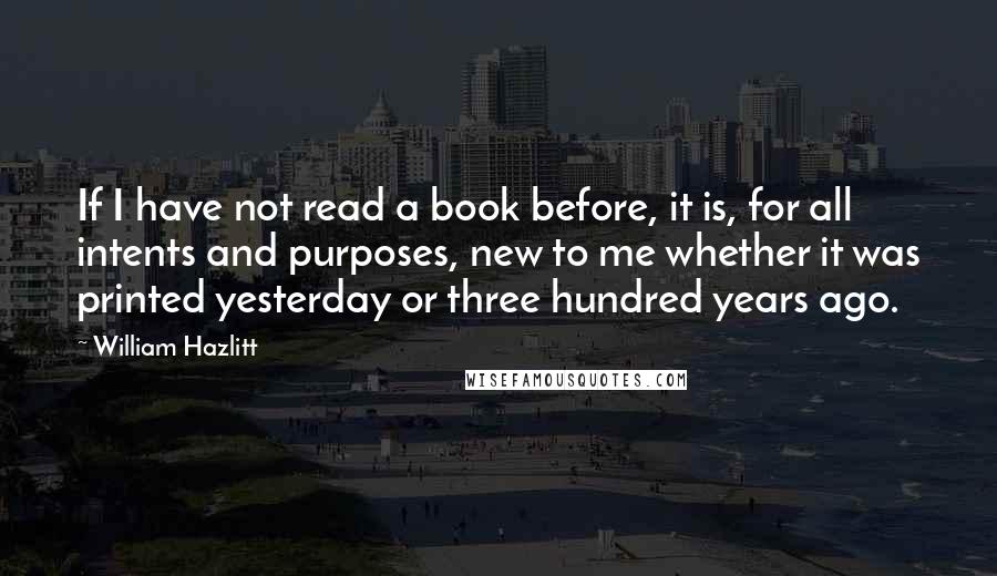 William Hazlitt Quotes: If I have not read a book before, it is, for all intents and purposes, new to me whether it was printed yesterday or three hundred years ago.