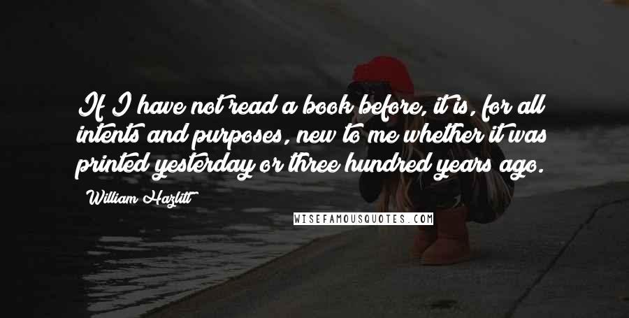 William Hazlitt Quotes: If I have not read a book before, it is, for all intents and purposes, new to me whether it was printed yesterday or three hundred years ago.