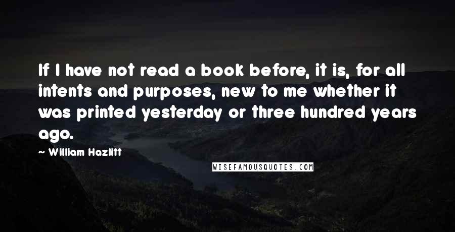 William Hazlitt Quotes: If I have not read a book before, it is, for all intents and purposes, new to me whether it was printed yesterday or three hundred years ago.