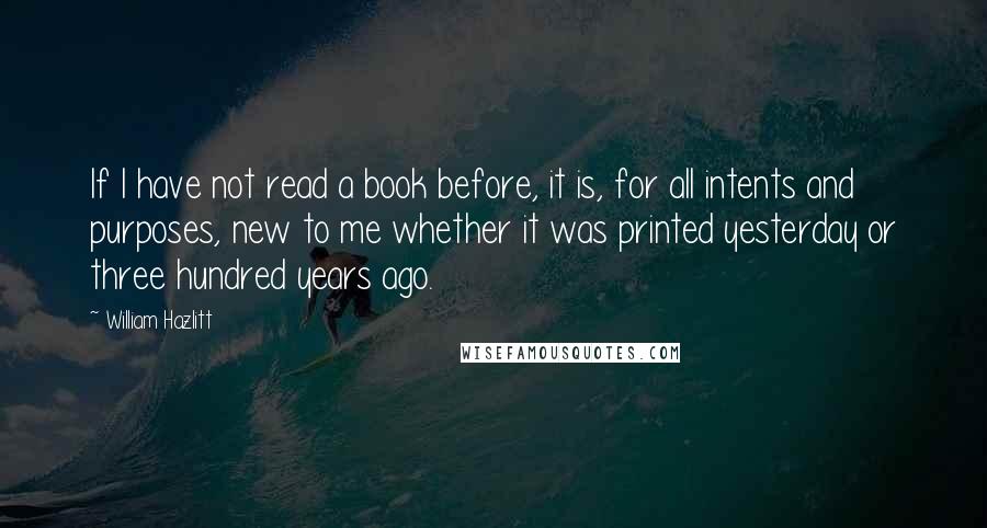 William Hazlitt Quotes: If I have not read a book before, it is, for all intents and purposes, new to me whether it was printed yesterday or three hundred years ago.