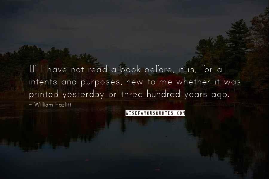 William Hazlitt Quotes: If I have not read a book before, it is, for all intents and purposes, new to me whether it was printed yesterday or three hundred years ago.