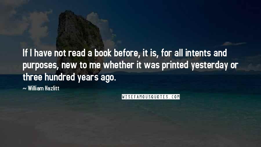 William Hazlitt Quotes: If I have not read a book before, it is, for all intents and purposes, new to me whether it was printed yesterday or three hundred years ago.