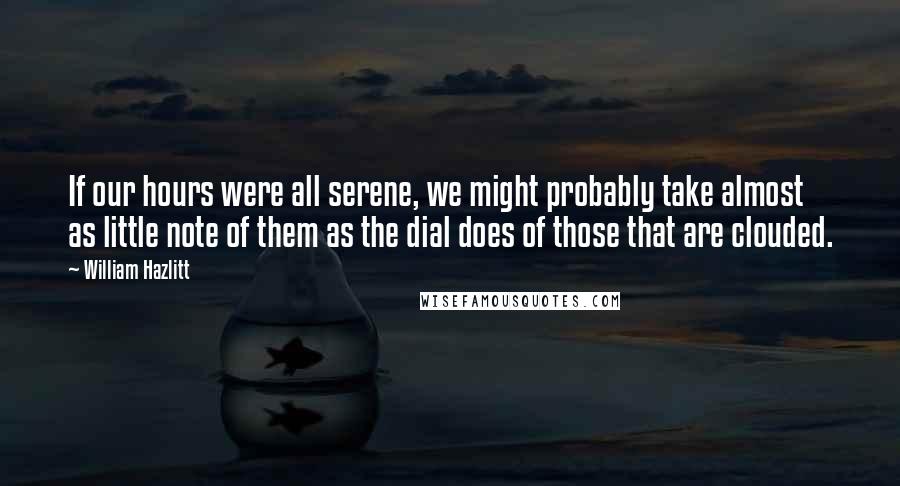 William Hazlitt Quotes: If our hours were all serene, we might probably take almost as little note of them as the dial does of those that are clouded.